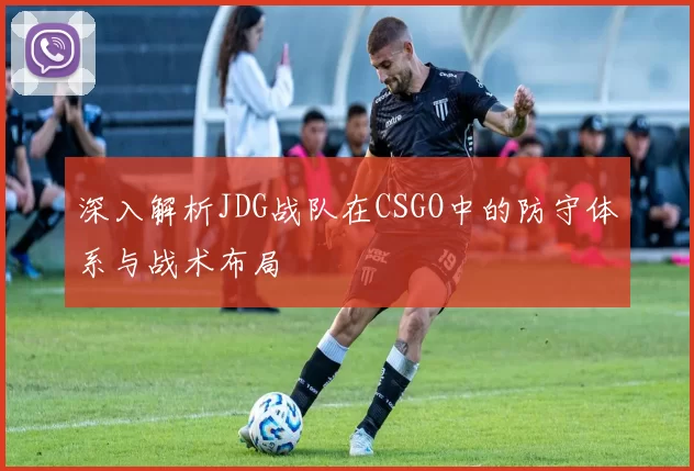 深入解析JDG战队在CSGO中的防守体系与战术布局