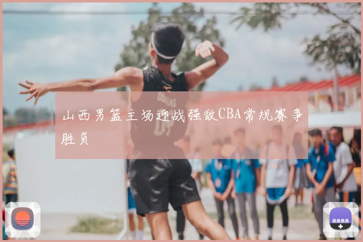 山西男篮主场迎战强敌CBA常规赛争胜负