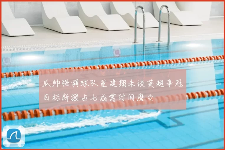 瓜帅强调球队重建期未谈英超争冠目标新援占七成需时间磨合