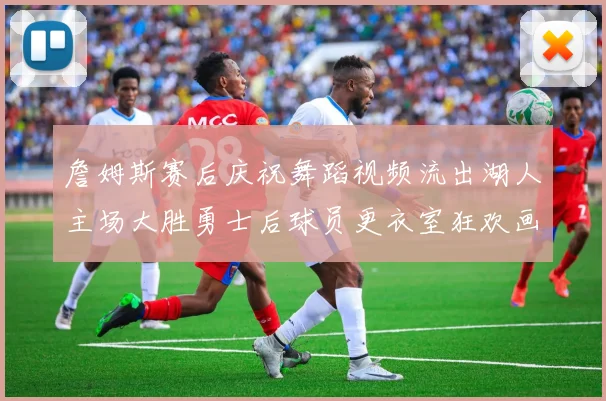 詹姆斯赛后庆祝舞蹈视频流出湖人主场大胜勇士后球员更衣室狂欢画面