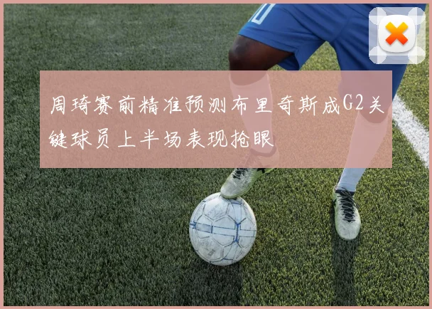 周琦赛前精准预测布里奇斯成G2关键球员上半场表现抢眼