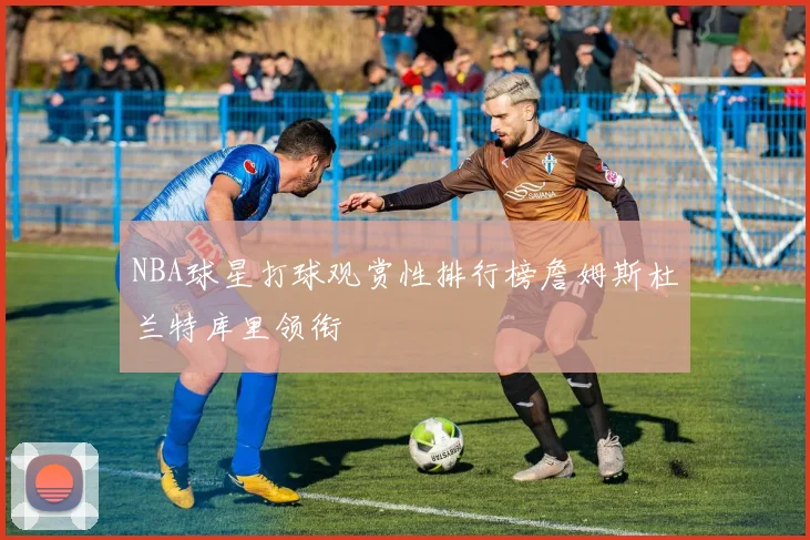 NBA球星打球观赏性排行榜詹姆斯杜兰特库里领衔