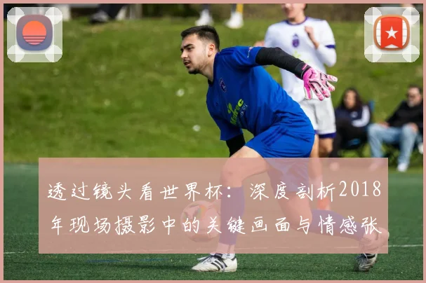 透过镜头看世界杯:深度剖析2018年现场摄影中的关键画面与情感张力