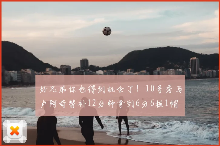 好兄弟你也得到机会了！10号秀马卢阿奇替补12分钟拿到6分6板1帽