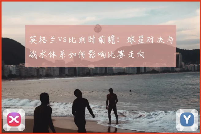 英格兰vs比利时前瞻：球星对决与战术体系如何影响比赛走向