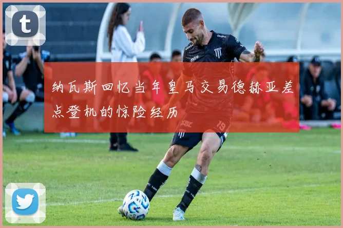 纳瓦斯回忆当年皇马交易德赫亚差点登机的惊险经历