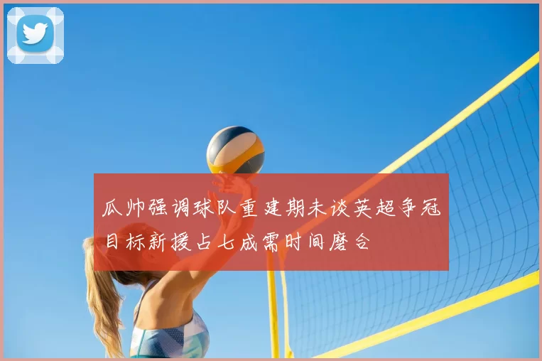 瓜帅强调球队重建期未谈英超争冠目标新援占七成需时间磨合