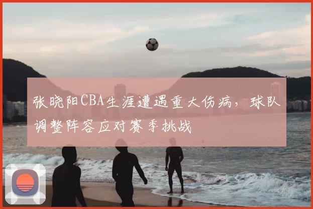 张晓阳CBA生涯遭遇重大伤病，球队调整阵容应对赛季挑战