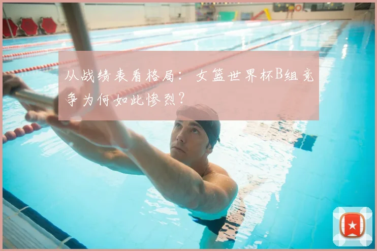 从战绩表看格局:女篮世界杯B组竞争为何如此惨烈?