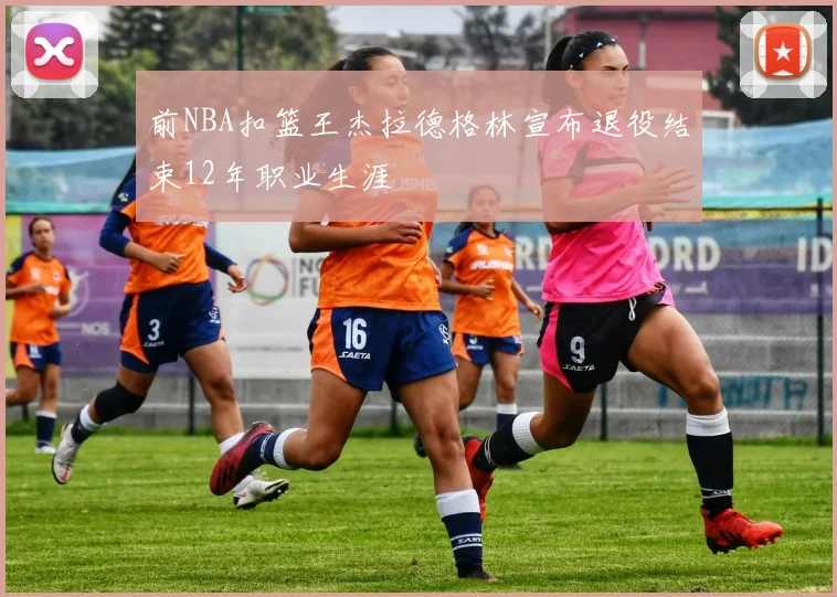 前NBA扣篮王杰拉德格林宣布退役结束12年职业生涯