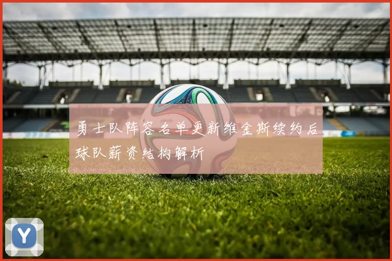 勇士队阵容名单更新维金斯续约后球队薪资结构解析