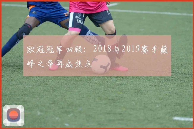 欧冠冠军回顾:2018与2019赛季巅峰之争再成焦点