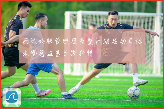 西汉姆联管理层重整计划启动目标米堡总监基兰斯科特