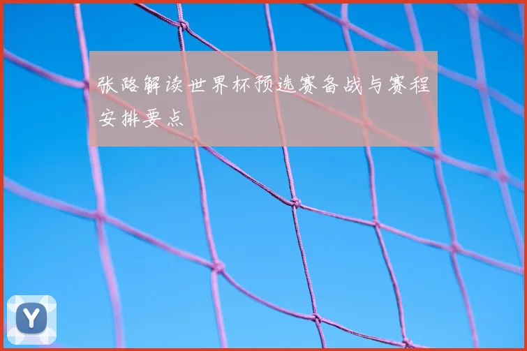 张路解读世界杯预选赛备战与赛程安排要点