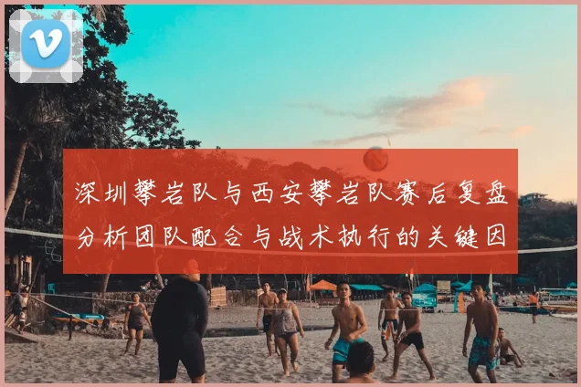 深圳攀岩队与西安攀岩队赛后复盘分析团队配合与战术执行的关键因素
