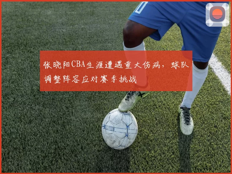 张晓阳CBA生涯遭遇重大伤病，球队调整阵容应对赛季挑战