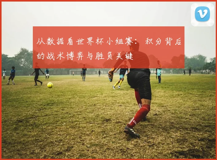 从数据看世界杯小组赛:积分背后的战术博弈与胜负关键