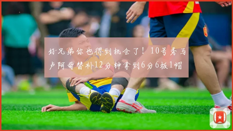 好兄弟你也得到机会了！10号秀马卢阿奇替补12分钟拿到6分6板1帽