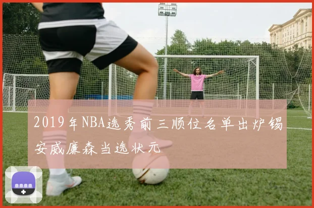 2019年NBA选秀前三顺位名单出炉锡安威廉森当选状元