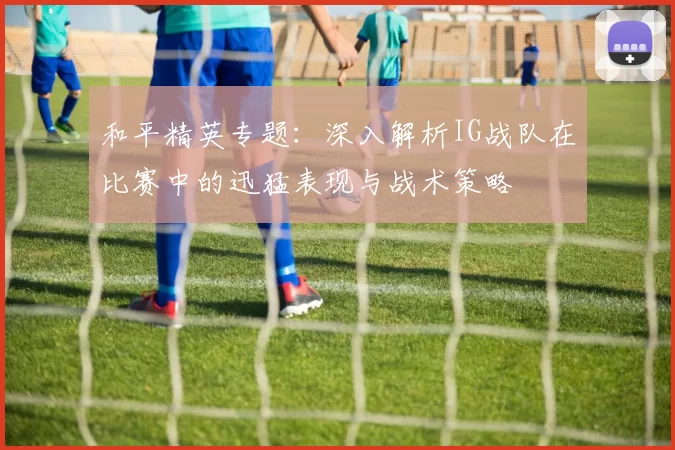 和平精英专题：深入解析IG战队在比赛中的迅猛表现与战术策略