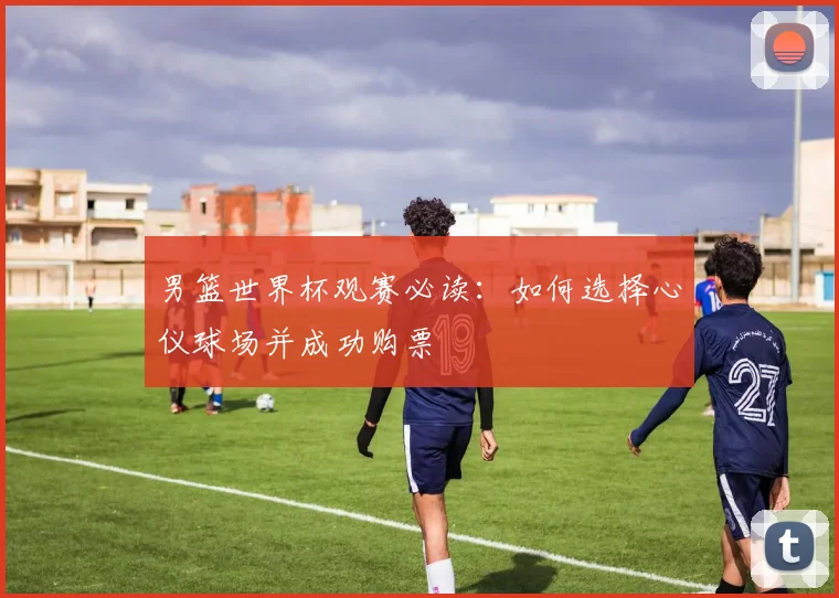 男篮世界杯观赛必读:如何选择心仪球场并成功购票