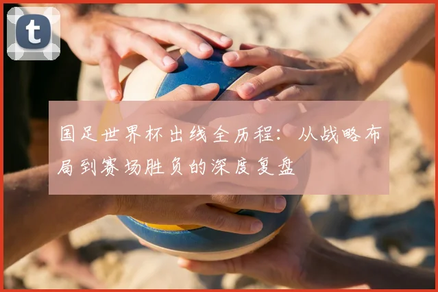 国足世界杯出线全历程:从战略布局到赛场胜负的深度复盘