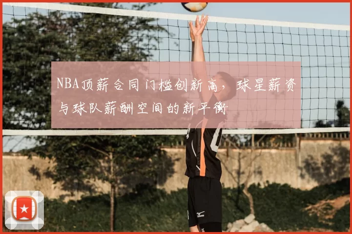 NBA顶薪合同门槛创新高，球星薪资与球队薪酬空间的新平衡