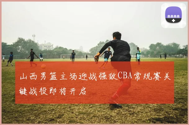 山西男篮主场迎战强敌CBA常规赛关键战役即将开启