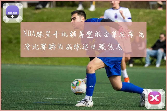 NBA球星手机锁屏壁纸合集发布 高清比赛瞬间成球迷收藏焦点