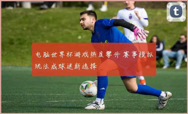 电脑世界杯游戏热度攀升 赛事模拟玩法成球迷新选择