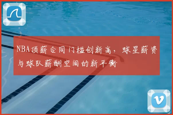 NBA顶薪合同门槛创新高，球星薪资与球队薪酬空间的新平衡