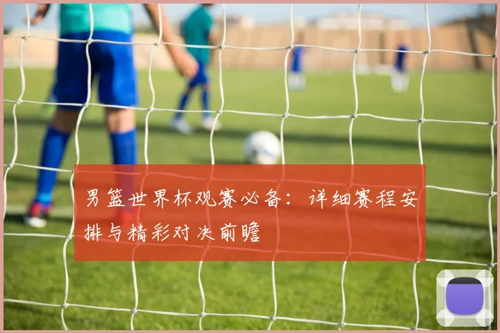 男篮世界杯观赛必备：详细赛程安排与精彩对决前瞻