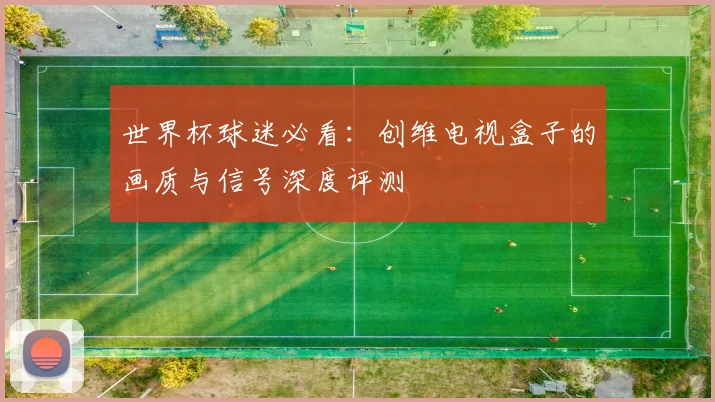世界杯球迷必看：创维电视盒子的画质与信号深度评测