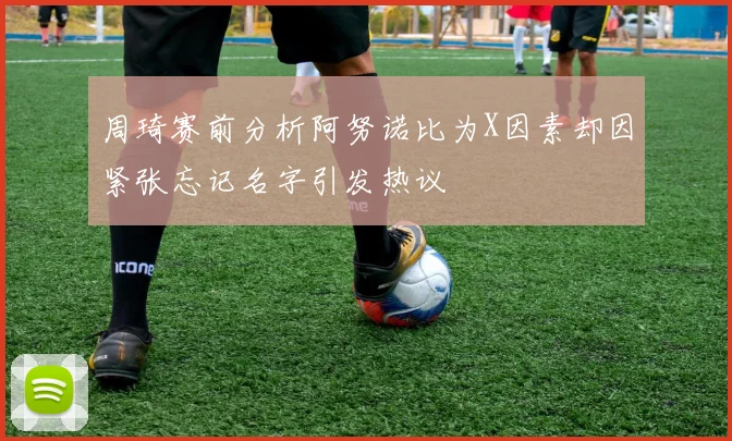 周琦赛前分析阿努诺比为X因素却因紧张忘记名字引发热议