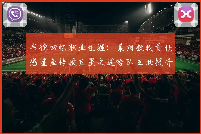 韦德回忆职业生涯：莱利教我责任感鲨鱼传授巨星之道哈队互批提升自我