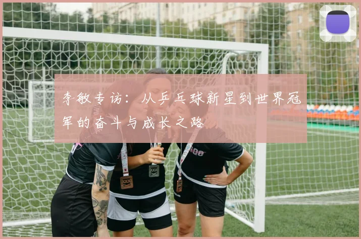 李敏专访:从乒乓球新星到世界冠军的奋斗与成长之路