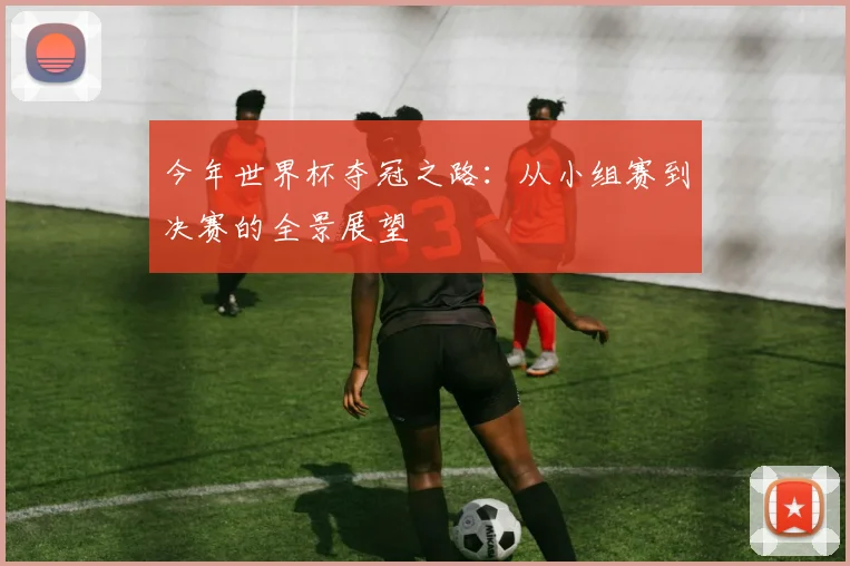 今年世界杯夺冠之路:从小组赛到决赛的全景展望