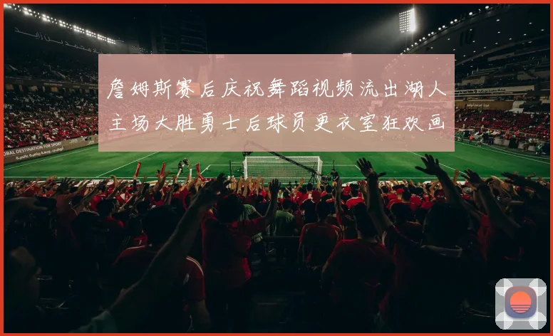 詹姆斯赛后庆祝舞蹈视频流出湖人主场大胜勇士后球员更衣室狂欢画面