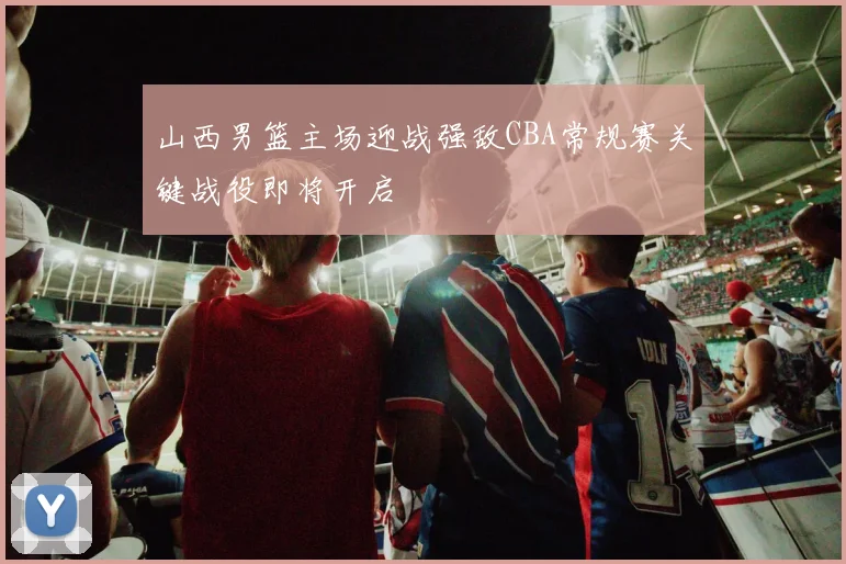 山西男篮主场迎战强敌CBA常规赛关键战役即将开启
