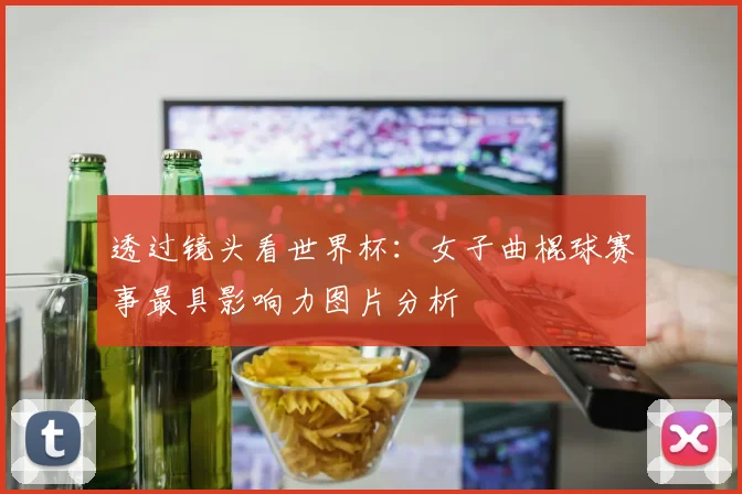 透过镜头看世界杯：女子曲棍球赛事最具影响力图片分析