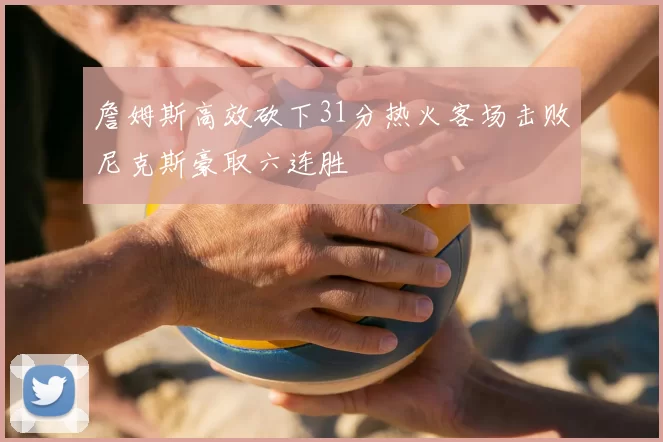 詹姆斯高效砍下31分热火客场击败尼克斯豪取六连胜