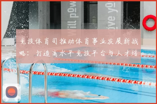 竞技体育司推动体育事业发展新战略：打造高水平竞技平台与人才培养体系