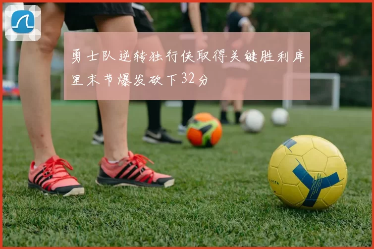 勇士队逆转独行侠取得关键胜利库里末节爆发砍下32分