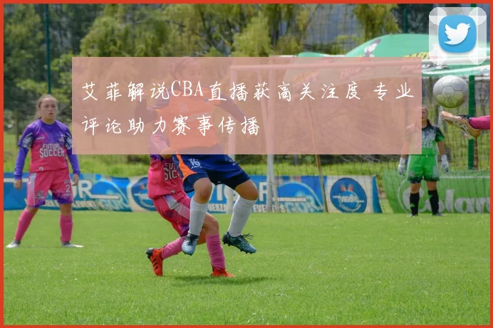 艾菲解说CBA直播获高关注度 专业评论助力赛事传播
