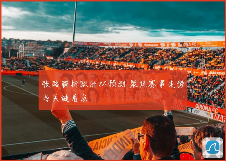 张路解析欧洲杯预测 聚焦赛事走势与关键看点