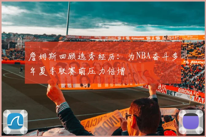 詹姆斯回顾选秀经历:为NBA奋斗多年夏季联赛前压力倍增