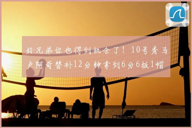 好兄弟你也得到机会了!10号秀马卢阿奇替补12分钟拿到6分6板1帽