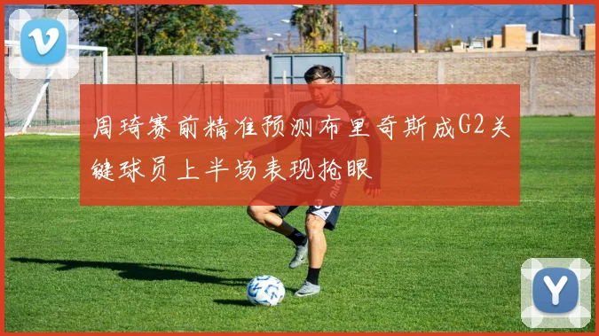 周琦赛前精准预测布里奇斯成G2关键球员上半场表现抢眼