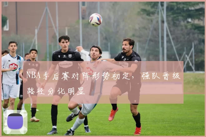 NBA季后赛对阵形势初定，强队晋级路径分化明显