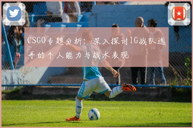 CSGO专题分析：深入探讨IG战队选手的个人能力与战术表现